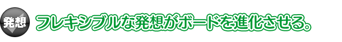 【発想】フレキシブルな発想がボードを進化させる。